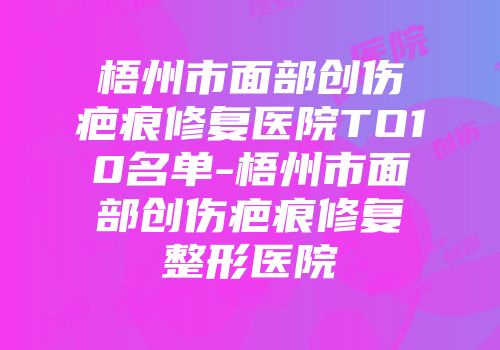 梧州市面部创伤疤痕修复医院TO10名单-梧州市面部创伤疤痕修复整形医院
