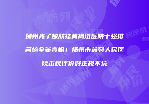 扬州光子嫩肤祛黄褐斑医院十强排名榜全新亮相！扬州市前列人民医院市民评价好正规不坑