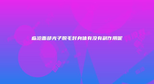 临沧面部光子脱毛对身体有没有副作用呢