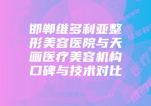 邯郸维多利亚整形美容医院与天画医疗美容机构口碑与技术对比