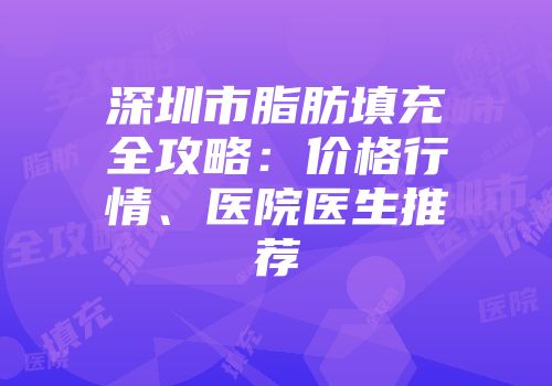 深圳市脂肪填充全攻略：价格行情、医院医生推荐