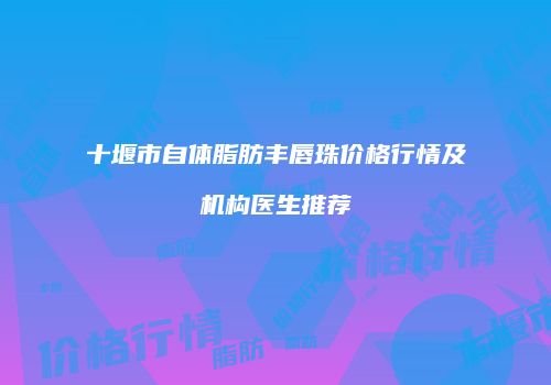 十堰市自体脂肪丰唇珠价格行情及机构医生推荐