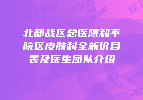 北部战区总医院和平院区皮肤科全新价目表及医生团队介绍