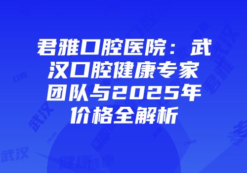 君雅口腔医院：武汉口腔健康专家团队与2025年价格全解析