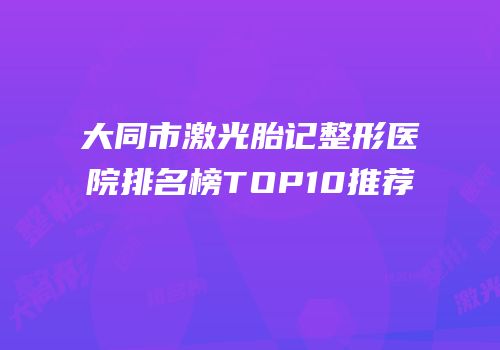 大同市激光胎记整形医院排名榜TOP10推荐