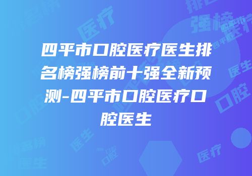 四平市口腔医疗医生排名榜强榜前十强全新预测-四平市口腔医疗口腔医生