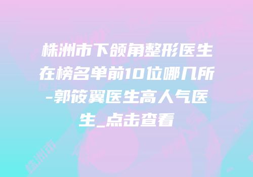 株洲市下颌角整形医生在榜名单前10位哪几所-郭筱翼医生高人气医生_点击查看