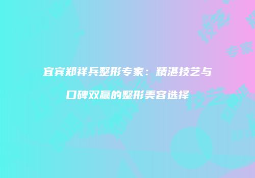 宜宾郑祥兵整形专家：精湛技艺与口碑双赢的整形美容选择