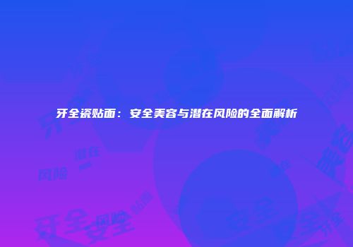 牙全瓷贴面：安全美容与潜在风险的全面解析