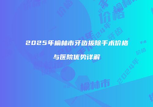 2025年榆林市牙齿拔除手术价格与医院优势详解