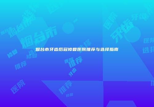 烟台市牙齿后冠修复医院推荐与选择指南