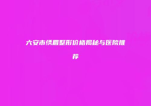 六安市绣眉整形价格揭秘与医院推荐