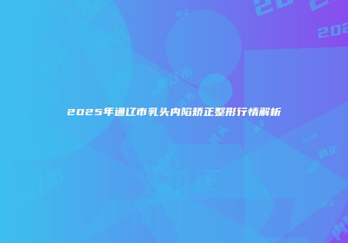 2025年通辽市乳头内陷矫正整形行情解析