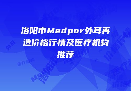 洛阳市Medpor外耳再造价格行情及医疗机构推荐