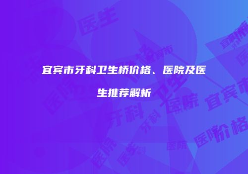 宜宾市牙科卫生桥价格、医院及医生推荐解析