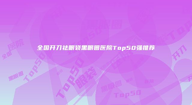 全国开刀祛眼袋黑眼圈医院Top50强推荐