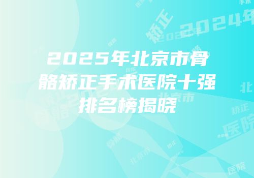 2025年北京市骨骼矫正手术医院十强排名榜揭晓