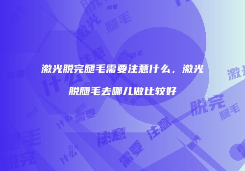 激光脱完腿毛需要注意什么，激光脱腿毛去哪儿做比较好