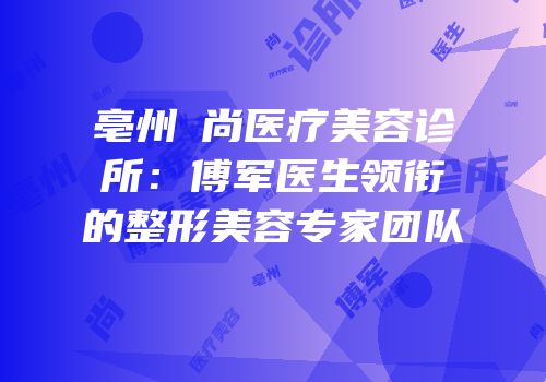 亳州洢尚医疗美容诊所：傅军医生领衔的整形美容专家团队