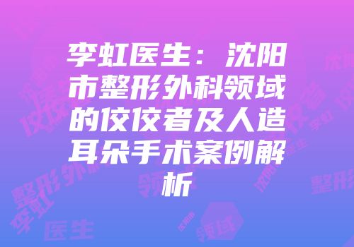 李虹医生：沈阳市整形外科领域的佼佼者及人造耳朵手术案例解析