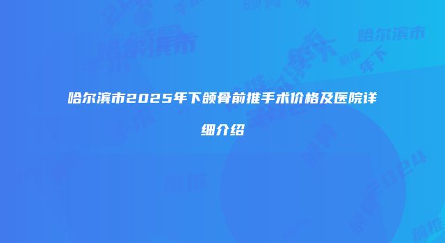 哈尔滨市2025年下颌骨前推手术价格及医院详细介绍