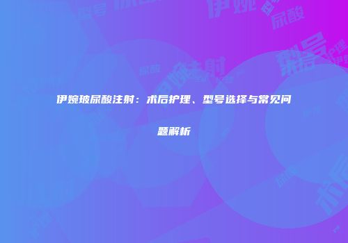 伊婉玻尿酸注射：术后护理、型号选择与常见问题解析