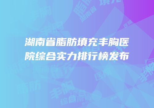 湖南省脂肪填充丰胸医院综合实力排行榜发布