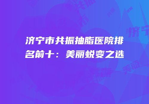 济宁市共振抽脂医院排名前十：美丽蜕变之选