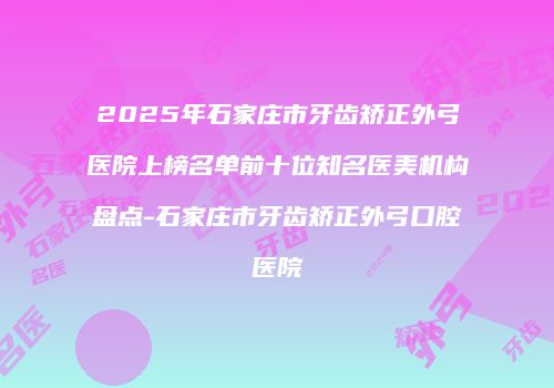 2025年石家庄市牙齿矫正外弓医院上榜名单前十位知名医美机构盘点-石家庄市牙齿矫正外弓口腔医院