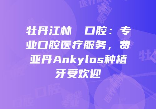 牡丹江林軍營口腔：专业口腔医疗服务，费亚丹Ankylos种植牙受欢迎