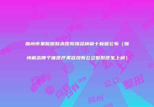 锦州市果酸嫩肤术医院排名榜前十新版公布（锦州解志博个体医疗美容均有公立整形医生上榜）