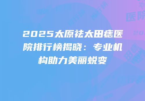 2025太原祛太田痣医院排行榜揭晓：专业机构助力美丽蜕变