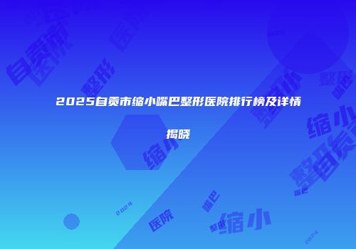 2025自贡市缩小嘴巴整形医院排行榜及详情揭晓