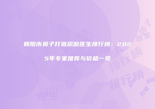 朝阳市鼻子打玻尿酸医生排行榜：2025年专家推荐与价格一览