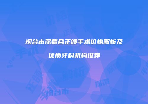 烟台市深覆合正颌手术价格解析及优质牙科机构推荐