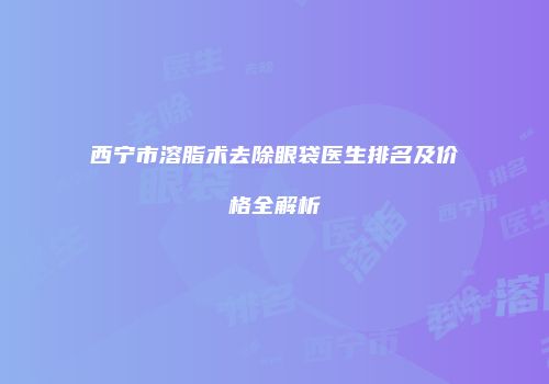 西宁市溶脂术去除眼袋医生排名及价格全解析