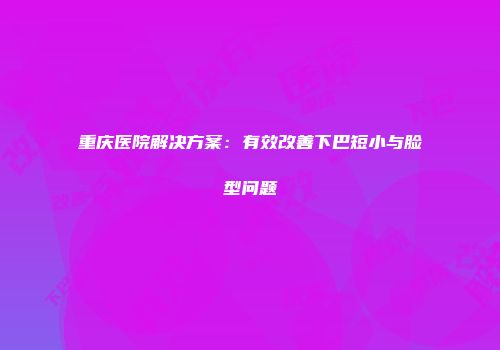 重庆医院解决方案：有效改善下巴短小与脸型问题