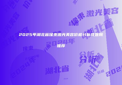 2025年湖北省像束激光美容价格分析及医院推荐