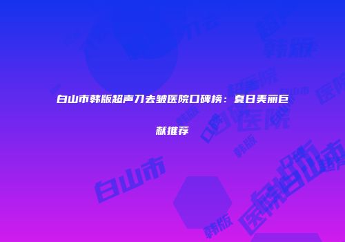 白山市韩版超声刀去皱医院口碑榜：夏日美丽巨献推荐