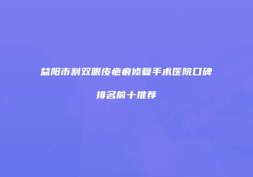 益阳市割双眼皮疤痕修复手术医院口碑排名前十推荐