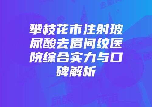 攀枝花市注射玻尿酸去眉间纹医院综合实力与口碑解析