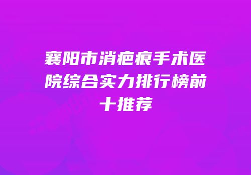 襄阳市消疤痕手术医院综合实力排行榜前十推荐