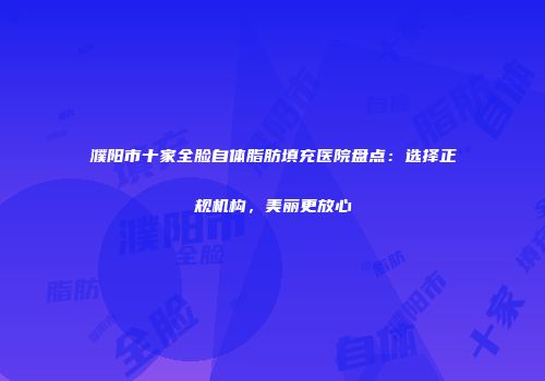 濮阳市十家全脸自体脂肪填充医院盘点：选择正规机构，美丽更放心