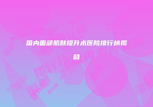 国内面部肌肤提升术医院排行榜揭晓