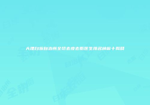 大理白族自治州全切去皮去脂医生排名榜前十揭晓