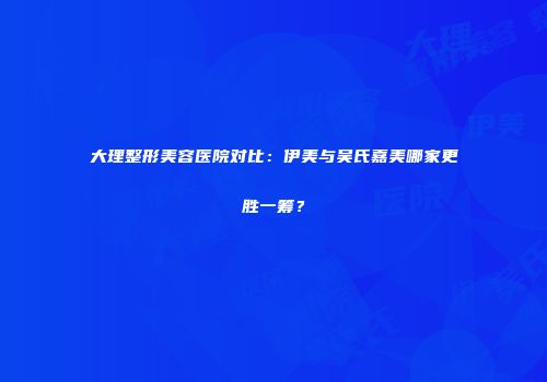 大理整形美容医院对比：伊美与吴氏嘉美哪家更胜一筹？