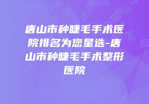 唐山市种睫毛手术医院排名为您星选-唐山市种睫毛手术整形医院