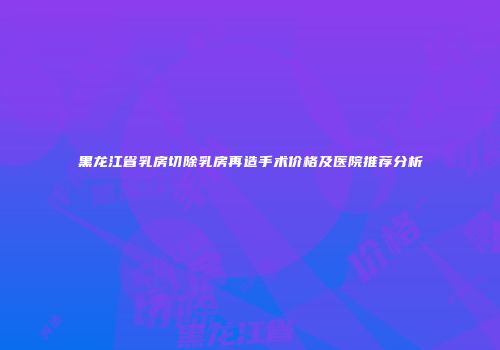 黑龙江省乳房切除乳房再造手术价格及医院推荐分析