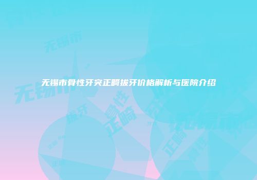 无锡市骨性牙突正畸拔牙价格解析与医院介绍