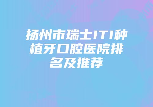 扬州市瑞士ITI种植牙口腔医院排名及推荐